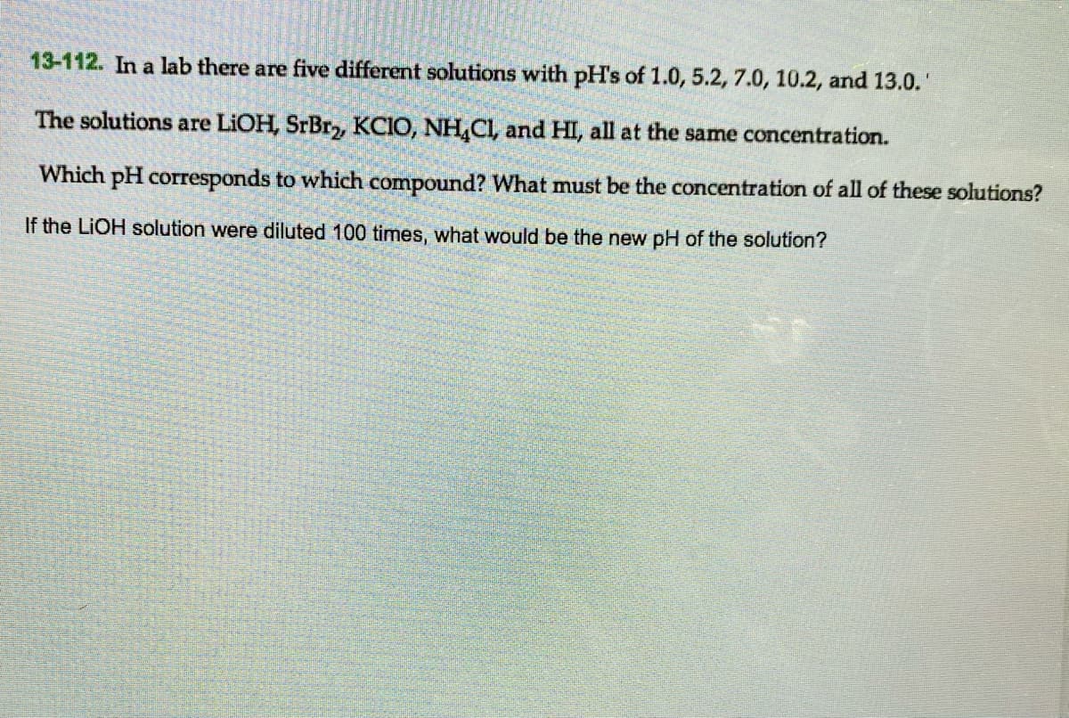 13-112. In a lab there are five different solutions with pH's of 1.0, 5.2, 7.0, 10.2, and 13.0.
The solutions are LIOH, SrBr, KCIO, NH,CI, and HI, all at the same concentration.
Which pH corresponds to which compound? What must be the concentration of all of these solutions?
If the LIOH solution were diluted 100 times, what would be the new pH of the solution?
