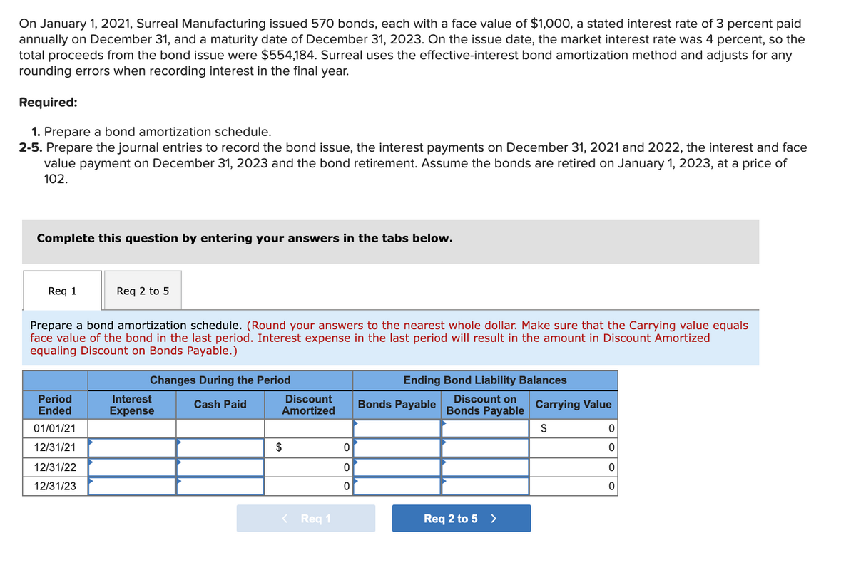 On January 1, 2021, Surreal Manufacturing issued 570 bonds, each with a face value of $1,000, a stated interest rate of 3 percent paid
annually on December 31, and a maturity date of December 31, 2023. On the issue date, the market interest rate was 4 percent, so the
total proceeds from the bond issue were $554,184. Surreal uses the effective-interest bond amortization method and adjusts for any
rounding errors when recording interest in the final year.
Required:
1. Prepare a bond amortization schedule.
2-5. Prepare the journal entries to record the bond issue, the interest payments on December 31, 2021 and 2022, the interest and face
value payment on December 31, 2023 and the bond retirement. Assume the bonds are retired on January 1, 2023, at a price of
102.
Complete this question by entering your answers in the tabs below.
Req 1
Req 2 to 5
Prepare a bond amortization schedule. (Round your answers to the nearest whole dollar. Make sure that the Carrying value equals
face value of the bond in the last period. Interest expense in the last period will result in the amount in Discount Amortized
equaling Discount on Bonds Payable.)
Changes During the Period
Ending Bond Liability Balances
Period
Ended
Interest
Discount
Discount on
Cash Paid
Bonds Payable
Carrying Value
Expense
Amortized
Bonds Payable
01/01/21
$
12/31/21
$
12/31/22
12/31/23
< Req 1
Req 2 to 5 >
OoO
