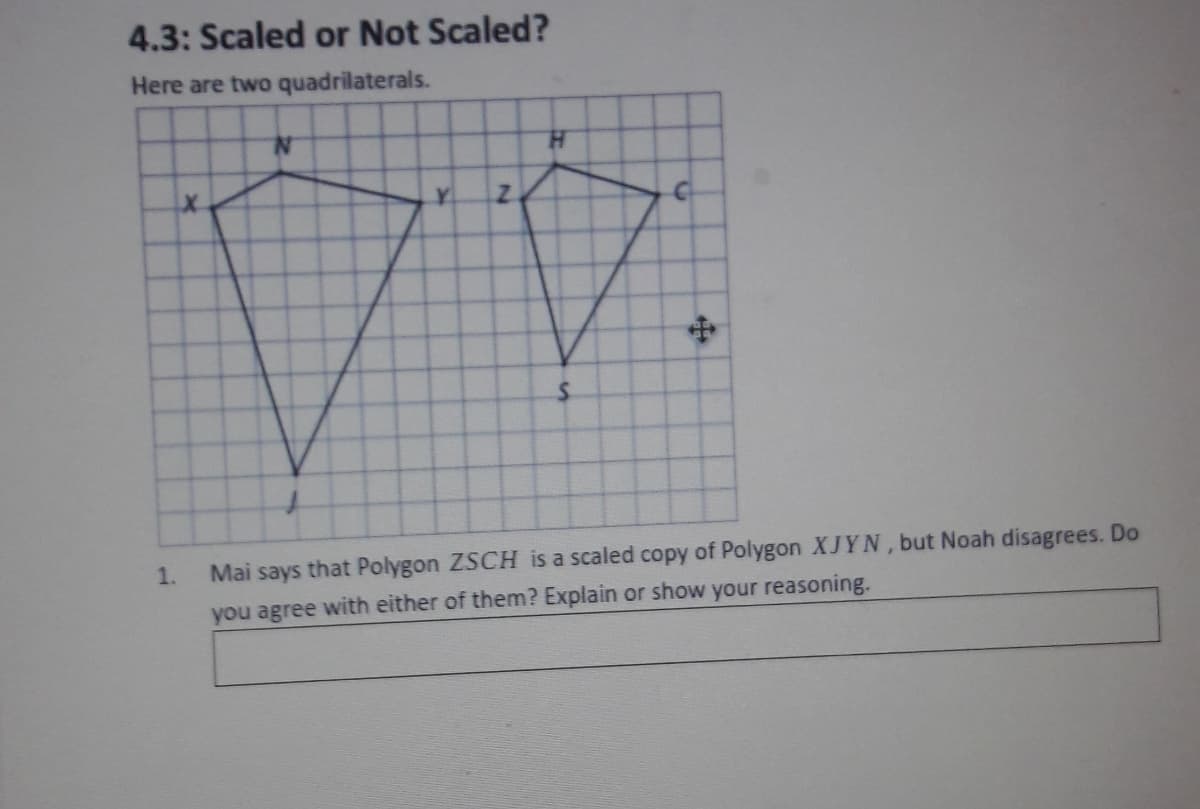 4.3: Scaled or Not Scaled?
Here are two quadrilaterals.
H.
Y.
1.
Mai says that Polygon ZSCH is a scaled copy of Polygon XJYN, but Noah disagrees. Do
you agree with either of them? Explain or show your reasoning.
中
