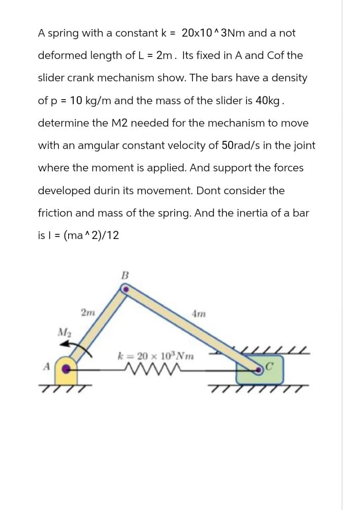 A spring with a constant k = 20x10^3Nm and a not
deformed length of L = 2m. Its fixed in A and Cof the
slider crank mechanism show. The bars have a density
of p = 10 kg/m and the mass of the slider is 40kg.
determine the M2 needed for the mechanism to move
with an amgular constant velocity of 50rad/s in the joint
where the moment is applied. And support the forces
developed durin its movement. Dont consider the
friction and mass of the spring. And the inertia of a bar
is I = (ma^2)/12
A
M2
2m
B
k=20 x 103 Nm
Am