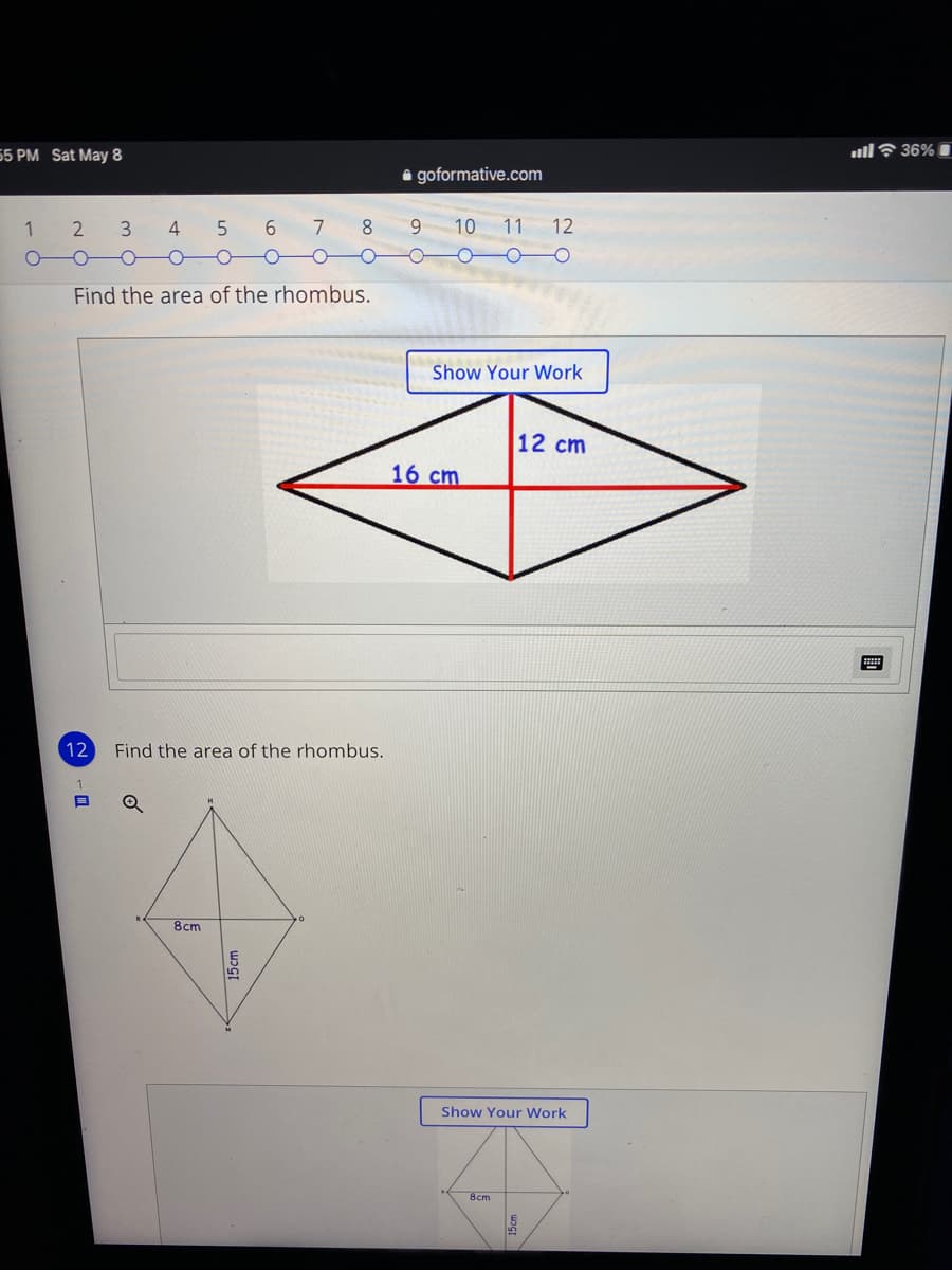 55 PM Sat May 8
ull? 36% I
i goformative.com
1
6.
7 8
9 10
11 12
Find the area of the rhombus.
Show Your Work
12 cm
16 cm
12
Find the area of the rhombus.
8cm
Show Your Work
Вст
