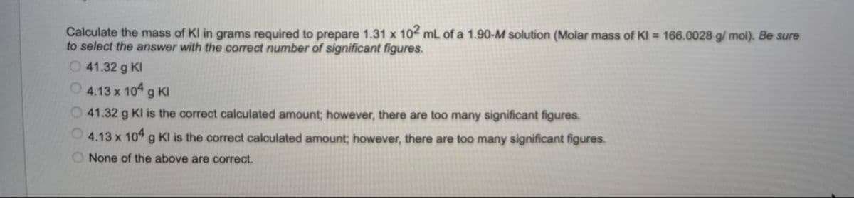 Calculate the mass of Kl in grams required to prepare 1.31 x 102 mL of a 1.90-M solution (Molar mass of KI = 166.0028 g/mol). Be sure
to select the answer with the correct number of significant figures.
41.32 g Kl
4.13 x 104 g Kl
41.32 g Kl is the correct calculated amount; however, there are too many significant figures.
4.13 x 104 g Kl is the correct calculated amount; however, there are too many significant figures.
None of the above are correct.