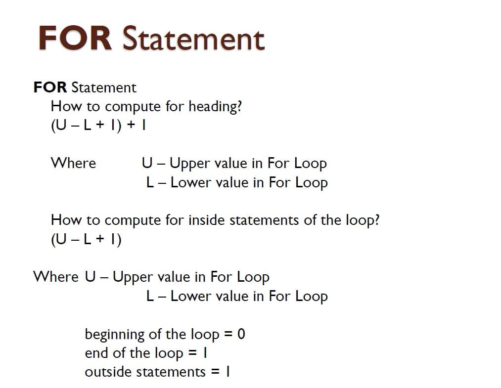 FOR Statement
FOR Statement
How to compute for heading?
(U - L+ I) + I
U- Upper value in For Loop
L- Lower value in For Loop
Where
How to compute for inside statements of the loop?
(U - L+ I)
Where U - Upper value in For Loop
L- Lower value in For Loop
beginning of the loop = 0
end of the loop
= |
outside statements =
