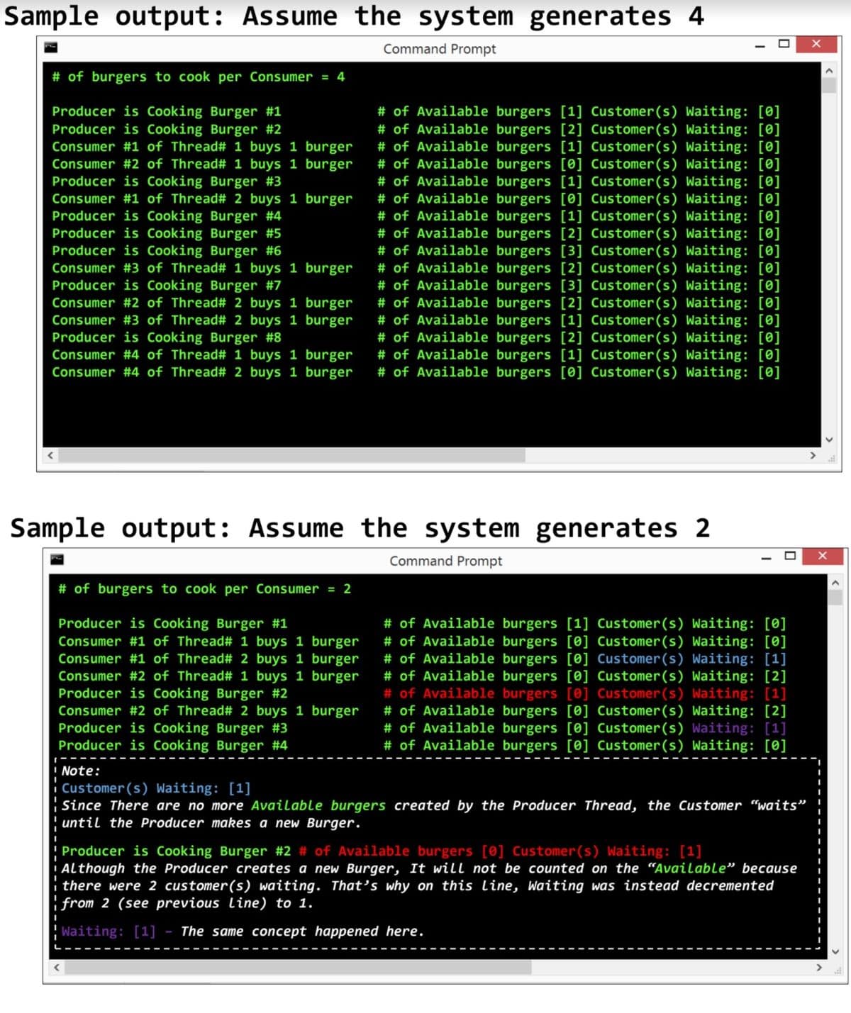 Sample output: Assume the system generates 4
Command Prompt
# of burgers to cook per Consumer = 4
Producer is Cooking Burger #1
Producer is Cooking Burger #2
Consumer #1 of Thread# 1 buys 1 burger
Consumer #2 of Thread# 1 buys 1 burger
Producer is Cooking Burger #3
Consumer #1 of Thread# 2 buys 1 burger
Producer is Cooking Burger #4
Producer is Cooking Burger #5
Producer is Cooking Burger #6
Consumer #3 of Thread# 1 buys 1 burger
Producer is Cooking Burger #7
Consumer #2 of Thread# 2 buys 1 burger
Consumer #3 of Thread# 2 buys 1 burger
Producer is Cooking Burger #8
Consumer #4 of Thread# 1 buys 1 burger
Consumer #4 of Thread# 2 buys 1 burger
# of Available burgers [1] Customer(s) Waiting: [0]
# of Available burgers [2] Customer(s) Waiting: [0]
# of Available burgers [1] Customer(s) Waiting: [0]
# of Available burgers [0] Customer(s) Waiting: [0]
# of Available burgers [1] Customer(s) Waiting: [0]
# of Available burgers [0] Customer(s) Waiting: [0]
# of Available burgers [1] Customer(s) Waiting: [0]
# of Available burgers [2] Customer(s) Waiting: [0]
# of Available burgers [3] Customer(s) Waiting: [0]
# of Available burgers [2] Customer(s) Waiting: [0]
# of Available burgers [3] Customer(s) Waiting: [0]
# of Available burgers [2] Customer(s) Waiting: [0]
# of Available burgers [1] Customer(s) Waiting:
# of Available burgers [2] Customer(s) Waiting: [0]
# of Available burgers [1] Customer(s) Waiting: [0]
# of Available burgers [0] Customer(s) Waiting: [0]
Sample output: Assume the
system generates 2
%3D
Command Prompt
# of burgers to cook per Consumer = 2
Producer is Cooking Burger #1
Consumer #1 of Thread# 1 buys 1 burger
Consumer #1 of Thread# 2 buys 1 burger
Consumer #2 of Thread# 1 buys 1 burger
Producer is Cooking Burger #2
Consumer #2 of Thread# 2 buys 1 burger
Producer is Cooking Burger #3
Producer is Cooking Burger #4
# of Available burgers [1] Customer(s) Waiting: [0]
# of Available burgers [0] Customer(s) Waiting: [0]
# of Available burgers [0] Customer(s) Waiting: [1]
# of Available burgers [0] Customer(s) Waiting: [2]
# of Available burgers [0] Customer(s) Waiting: [1]
# of Available burgers [0] Customer(s) Waiting: [2]
# of Available burgers [0] Customer(s) Waiting: [1]
# of Available burgers [0] Customer(s) Waiting: [0]
Note:
|Customer(s) Waiting: [1]
Since There are no more Available burgers created by the Producer Thread, the Customer “waits" !
until the Producer makes a new Burger.
Producer is Cooking Burger #2 # of Available burgers [0] Customer(s) Waiting: [1]
Although the Producer creates a new Burger, It will not be counted on the “Available" because
there were 2 customer(s) waiting. That's why on this line, Waiting was instead decremented
from 2 (see previous line) to 1.
Waiting: [1]
The same concept happened here.
