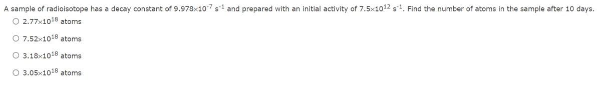A sample of radioisotope has a decay constant of 9.978x10-7 s1 and prepared with an initial activity of 7.5x1012 s1. Find the number of atoms in the sample after 10 days.
O 2.77x1018 atoms
O 7.52x1018 atoms
O 3.18x1018 atoms
O 3.05x1018 atoms
