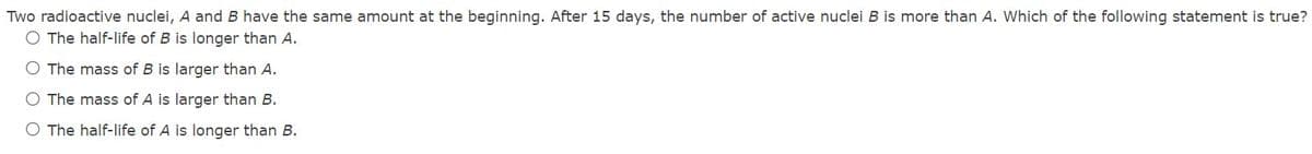 Two radioactive nuclei, A and B have the same amount at the beginning. After 15 days, the number of active nuclei B is more than A. Which of the following statement is true?
O The half-life of B is longer than A.
O The mass of B is larger than A.
O The mass of A is larger than B.
O The half-life of A is longer than B.
