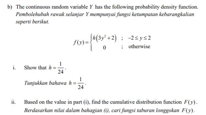 b) The continuous random variable Y has the following probability density function.
Pembolehubah rawak selanjar Y mempunyai fungsi ketumpatan kebarangkalian
seperti berikut.
Jh(3y² +2) ; -2sys2
0 ; otherwise
f(y)={
1
Show that h=-
24
i.
1
Tunjukkan bahawa h=;
24
ii.
Based on the value in part (i), find the cumulative distribution function F(y).
Berdasarkan nilai dalam bahagian (i), cari fungsi taburan longgokan F(y).
