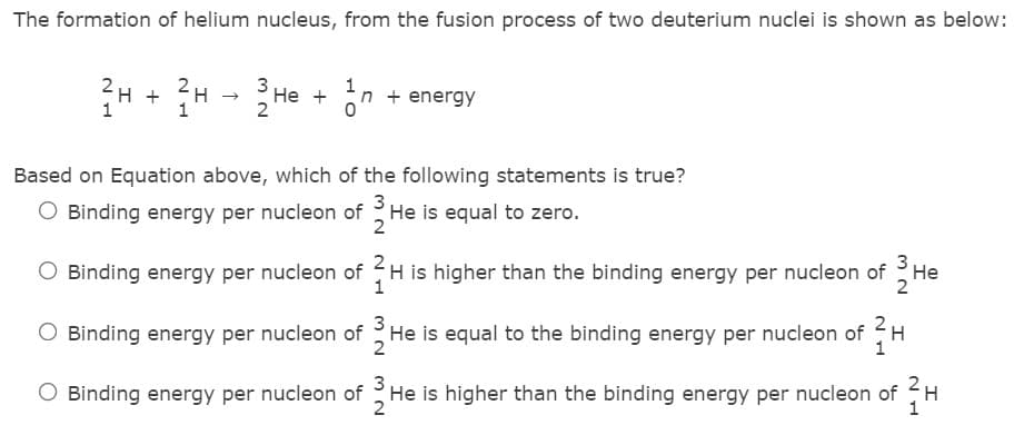 The formation of helium nucleus, from the fusion process of two deuterium nuclei is shown as below:
국H + H→ He +
3
n + energy
Based on Equation above, which of the following statements is true?
3
O Binding energy per nucleon of He is equal to zero.
3
O Binding energy per nucleon of H is higher than the binding energy per nucleon of H
2
2
O Binding energy per nucleon of He is equal to the binding energy per nucleon of H
2
Binding energy per nucleon of He is higher than the binding energy per nucleon of
H
2
