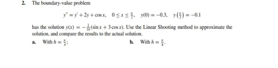 2.
The boundary-value problem
y" = y +2y + cos x, 0sxs, y(0) = -0.3, y() = -0.1
%3D
has the solution y(x) = -(sinx+ 3 cosx). Use the Linear Shooting method to approximate the
solution, and compare the results to the actual solution.
a.
With h =
b.
With h =
