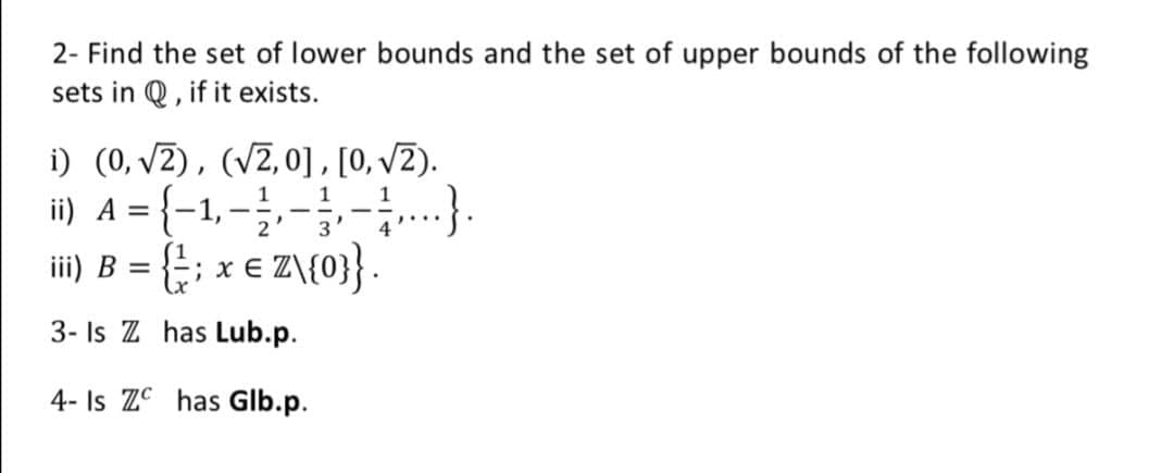 2- Find the set of lower bounds and the set of upper bounds of the following
sets in Q , if it exists.
i) (0, v2), (V2,0], [0, V2).
i) A = {-1,-----}.
x € Z\{0}} .
iii) B
3- Is Z has Lub.p.
4- Is ZC has Glb.p.
