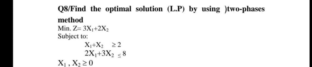 Q8/Find the optimal solution (L.P) by using )two-phases
method
Min. Z= 3X1+2X2
Subject to:
X1+X2 22
2X,+3X, < 8
X, , X2 2 0
