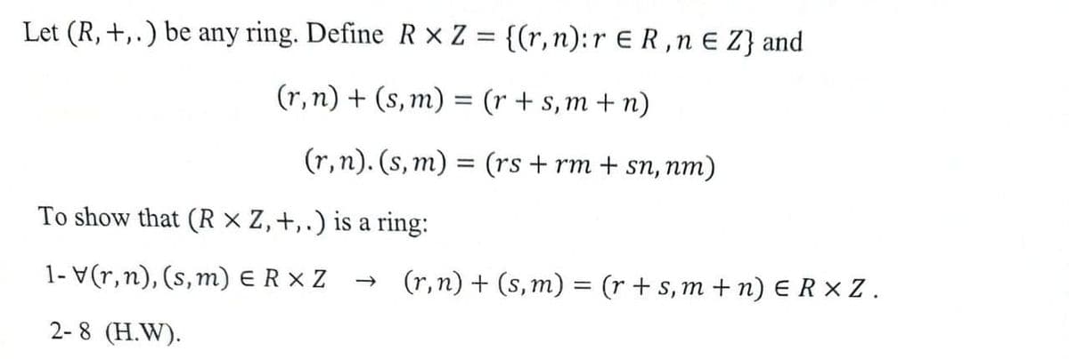 Let (R, +, .) be any ring. Define R × Z = {(r,n):r ER,n E Z} and
(r, n) + (s, m) = (r + s,m + n)
(r, n). (s, m)
= (rs + rm + sn, nm)
To show that (R × Z,+,.) is a ring:
1- V(r,n), (s, m) ER X Z
(r,n) + (s, m) = (r + s, m + n) ERXZ.
2-8 (H.W).
