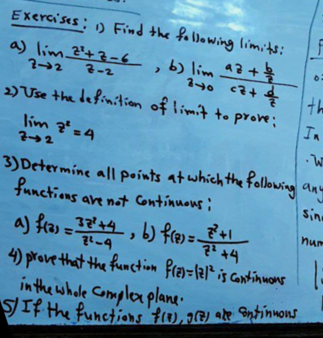 Exercises: ) Find the following limits:
, b) lim aZ+
2-2
240
cz+
th
2) Use the definition of limit t. prove;
In
lim ?=4
22
3) Determine all points at whichthe following any
functions are not Continuous:
b) fre =
sin
num
a) fras=32'+4, +1
7² +4
%3D
4) prove that the function fray=12? is continmons
in the whole Complex plane.
SIF the functions f), 16) ake Sntinuons
