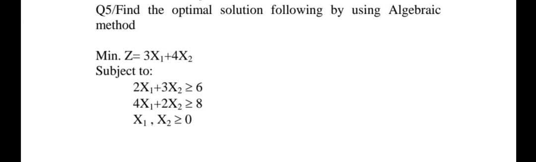 Q5/Find the optimal solution following by using Algebraic
method
Min. Z= 3X1+4X2
Subject to:
2X1+3X2 2 6
4X1+2X2 2 8
X1 , X2 20
