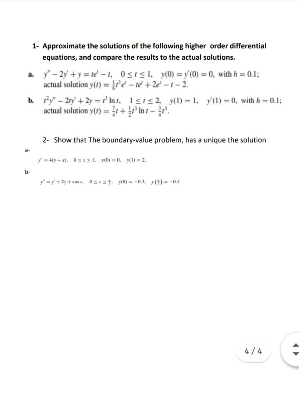 1- Approximate the solutions of the following higher order differential
equations, and compare the results to the actual solutions.
a. y" – 2y' + y = te' – 1, 0<i<1, y(0) = y'(0) = 0, with h = 0.1;
actual solution y(1) ={re - te +2e' -1– 2.
b. fy" – 2ry + 2y =r In r, 1<1< 2, y(1) = 1, y'(1) = 0, with h = 0.1;
actual solution y() = 7r+ int -.
%3D
%3D
%3D
2- Show that The boundary-value problem, has a unique the solution
a-
y" = 4(y-x). 0sxs1, y(0) = 0, y(1) 2,
b-
y" =y +2y+cosx, 0sx, y(0) = -0.3, y()=-0.1
4/4
