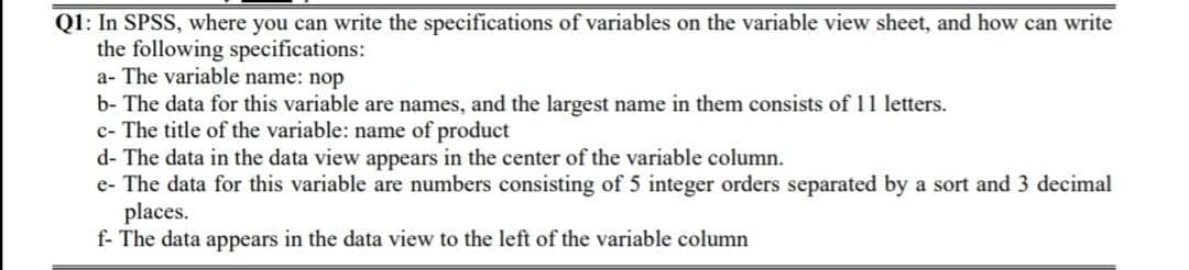 Q1: In SPSS, where you can write the specifications of variables on the variable view sheet, and how can write
the following specifications:
a- The variable name: nop
b- The data for this variable are names, and the largest name in them consists of 11 letters.
c- The title of the variable: name of product
d- The data in the data view appears in the center of the variable column.
e- The data for this variable are numbers consisting of 5 integer orders separated by a sort and 3 decimal
places.
f- The data appears in the data view to the left of the variable column
