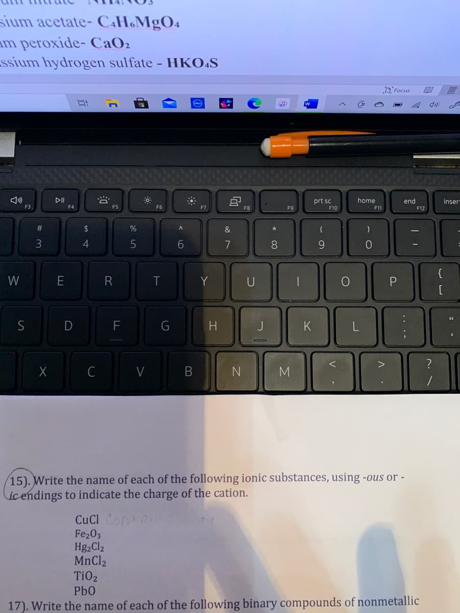 sium acetate- C.H&MgO4
am peroxide- CaO2
ssium hydrogen sulfate - HKOĀS
3 Focus
DII
prt sc
home
end
inser
F3
F4
FS
F6
F7
F8
F9
F10
F11
F12
#3
2$
&
4
7
8
{
W
Y
U
D
F
G
K
>
C
V
M
15). Write the name of each of the following ionic substances, using -ous or -
ic endings to indicate the charge of the cation.
CuCl Co
Fe203
Hg2Cl2
MnCl2
TiO2
Pb0
17). Write the name of each of the following binary compounds of nonmetallic
.. ..
