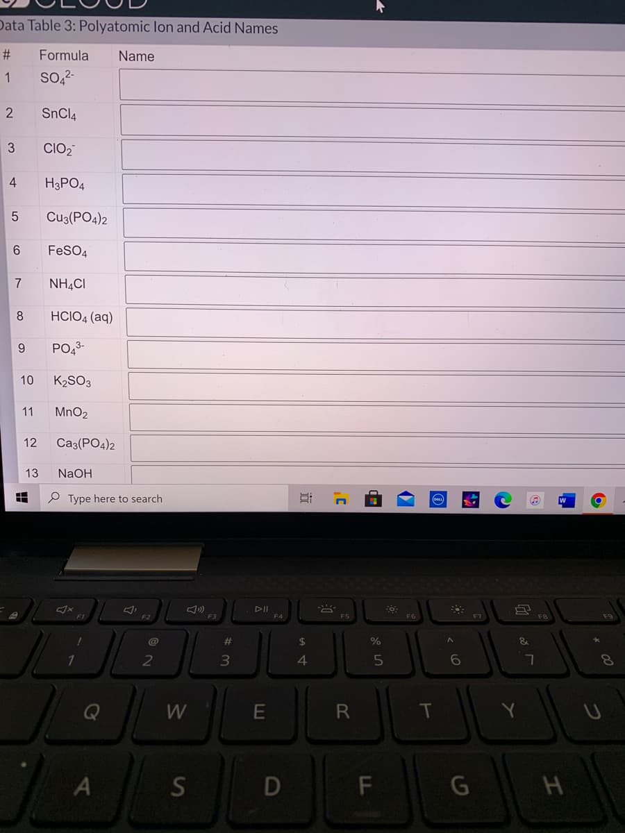 Data Table 3: Polyatomic lon and Acid Names
#:
Formula
Name
1
SO 2-
2
SnCl4
3
CIO2
4
H3PO4
Cu3(PO4)2
FeSO4
7
NH.CI
HCIO4 (aq)
9
PO43-
10
K2SO3
11
MnO2
12
Ca3(PO4)2
13
NaOH
P Type here to search
DII
F3
F4
F6
#3
2$
4
7.
Q
W
R
Y
S
G
近
DI
