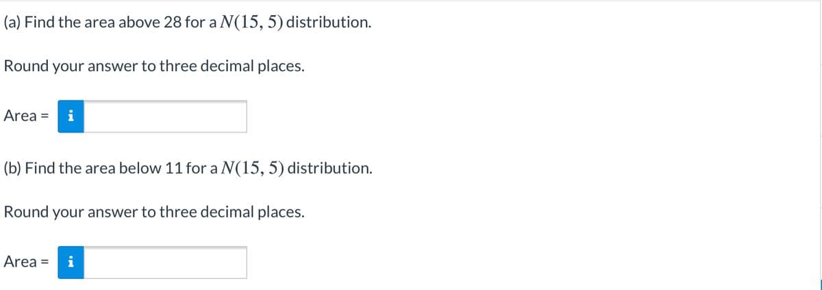 (a) Find the area above 28 for a N(15, 5) distribution.
Round your answer to three decimal places.
Area =
i
(b) Find the area below 11 for a N(15, 5) distribution.
Round your answer to three decimal places.
Area =
