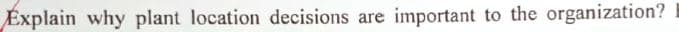 Explain why plant location decisions are important to the organization?
