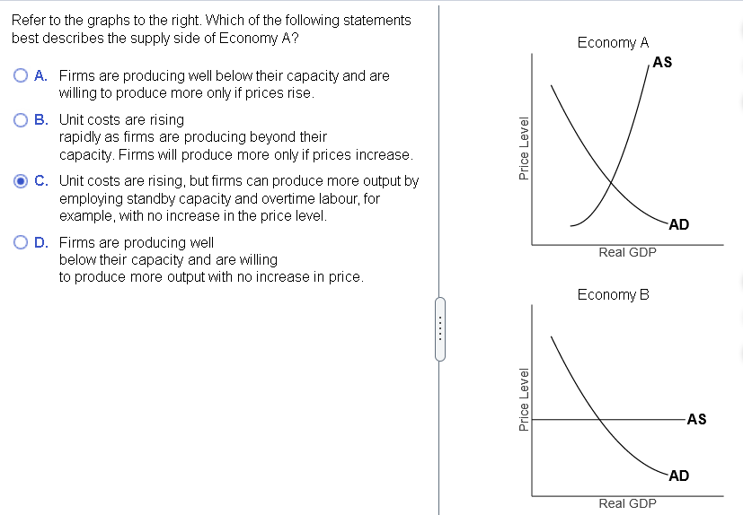 Refer to the graphs to the right. Which of the following statements
best describes the supply side of Economy A?
O A. Firms are producing well below their capacity and are
willing to produce more only if prices rise.
B. Unit costs are rising
rapidly as firms are producing beyond their
capacity. Firms will produce more only if prices increase.
C. Unit costs are rising, but firms can produce more output by
employing standby capacity and overtime labour, for
example, with no increase in the price level.
O D. Firms are producing well
below their capacity and are willing
to produce more output with no increase in price.
Price Level
Price Level
Economy A
AS
Real GDP
Economy B
Real GDP
AD
-AS
AD