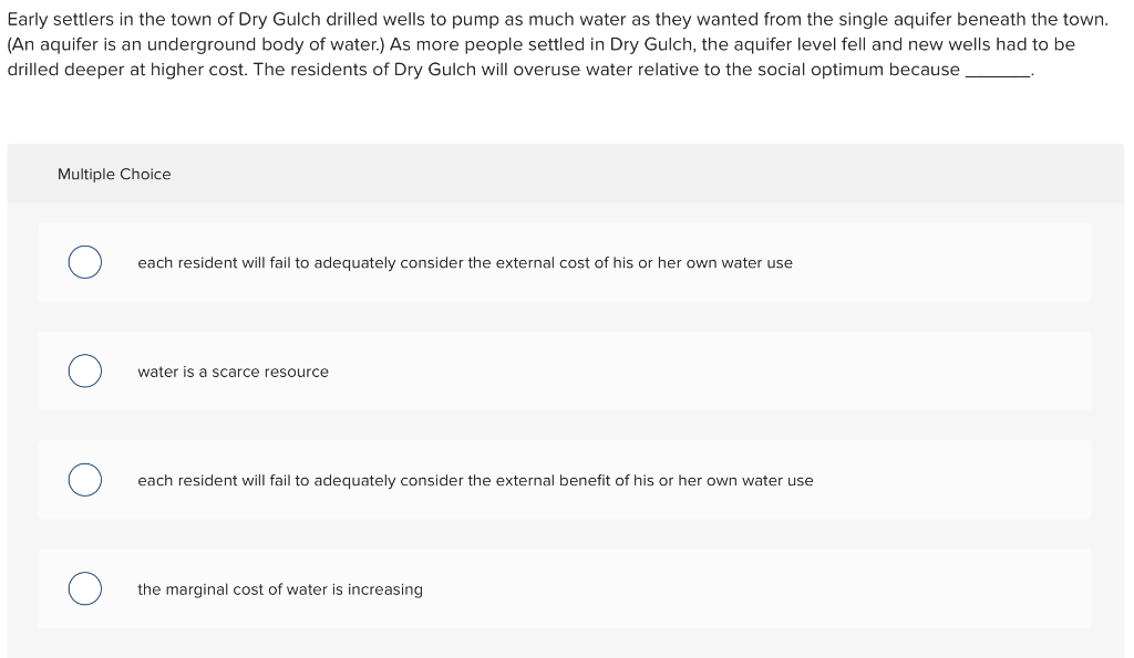 Early settlers in the town of Dry Gulch drilled wells to pump as much water as they wanted from the single aquifer beneath the town.
(An aquifer is an underground body of water.) As more people settled in Dry Gulch, the aquifer level fell and new wells had to be
drilled deeper at higher cost. The residents of Dry Gulch will overuse water relative to the social optimum because
Multiple Choice
each resident will fail to adequately consider the external cost of his or her own water use
water is a scarce resource
each resident will fail to adequately consider the external benefit of his or her own water use
the marginal cost of water is increasing