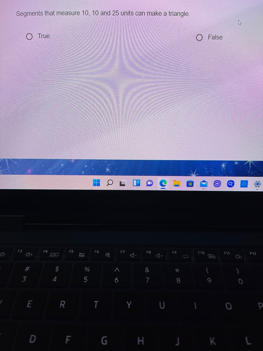 Segments that measure 10, 10 and 25 units can make a triangle.
True
False
F3
F4
F5
F6
F7
F8
F9
F10
F11
F12
23
2$
%
&
3
4
5
6
7
8.
9
E R I Y U
D F G H J K L
