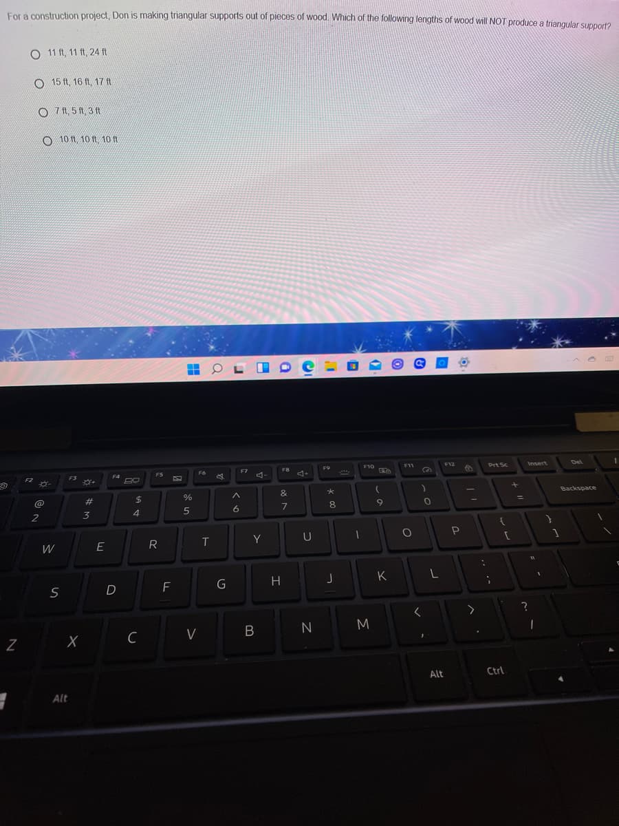 For a construction project, Don is making triangular supports out of pieces of wood. Which of the following lengths of wood will NOT produce a triangular supnort?
O 11 ft, 11 ft, 24 ft
O 15 ft, 16 ft, 17 ft
O 7 Ht, 5 ft, 3 ft
O 10 ft 10 ft 10 ft
Insert
Del
F10
F11
F12
Prt Sc
FB
F9
F7
F6
F4
F5
A-
F3
F2
Backspace
&
%
@
#3
8
7
2
3
4
Y
U
R
W
K
G
H
D
B
N
M
C
V
Alt
Ctrl
Alt
