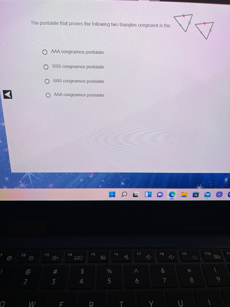 The postulate that proves the following two triangles congruent is the:
O AAA congruence postulate
O SSS congruence postulate
O SAS congruence postulate
O ASA congruence postulate
F3
F4
E5
F6
F7
F8
F9
F10
@
#
24
&
2
3
6
7
8.
W
