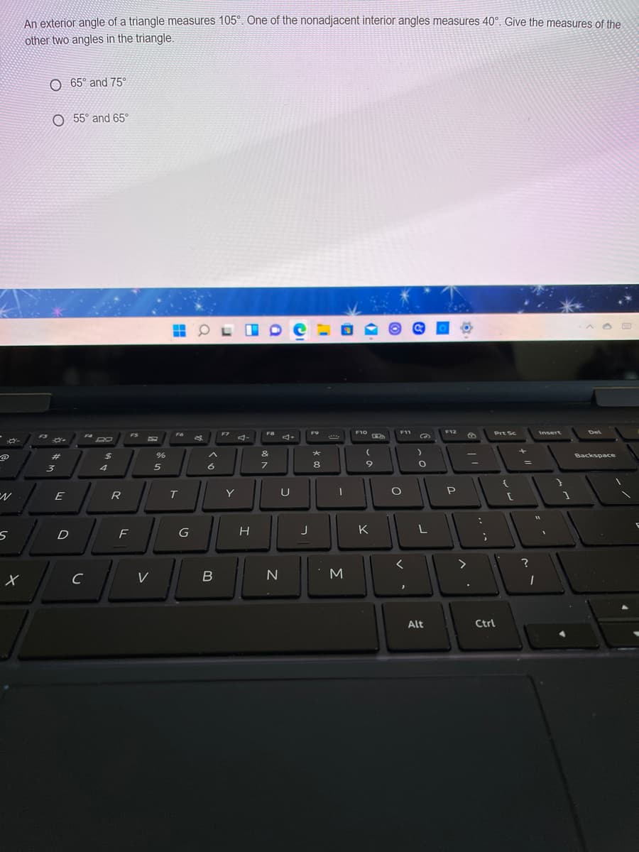 An exterior angle of a triangle measures 105°. One of the nonadjacent interior angles measures 40°. Give the measures of the
other two angles in the triangle.
O 65° and 75°
O 55° and 65°
F8
F10
F11
F12
Insert
Del
F7
F9
Prt Sc
F3
F4
FS
ゴー
23
%24
&
Backspace
%3D
3
5
6.
8
R
T
Y
U
P
F
J
K
く
>
C
V
N
Alt
Ctrl
