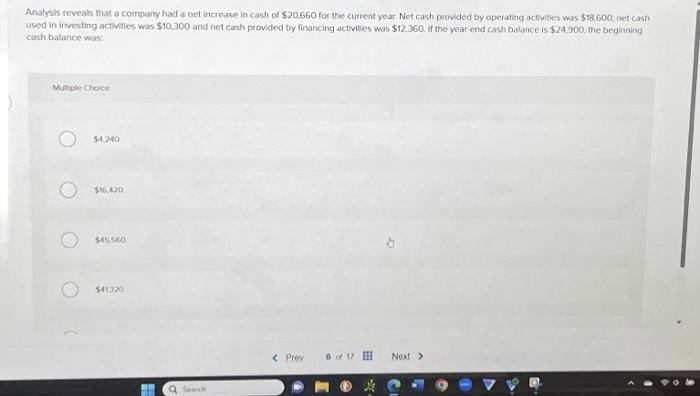 Analysis reveals that a company had a net increase in cash of $20,660 for the current year. Net cash provided by operating activities was $18.600, net cash
used in investing activities was $10,300 and net cash provided by financing activities was $12.360. If the year-end cash balance is $24.900, the beginning
cash balance was:
Multiple Choice
O
$4,240
$16.420
$45560
$41.320
Q Search
< Prev
of 17
Next >