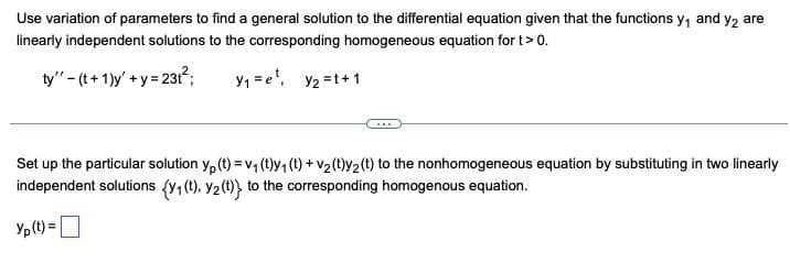 Use variation of parameters to find a general solution to the differential equation given that the functions y₁ and y2 are
linearly independent solutions to the corresponding homogeneous equation for t> 0.
ty" (t+1)y+y=23t²;
Y₁ = e², y₂ =1+1
Set up the particular solution yp (t) = v₁ (t)y₁ (t) + v2(t)y2(t) to the nonhomogeneous equation by substituting in two linearly
independent solutions (y₁ (t), y2(t)} to the corresponding homogenous equation.
Yp(t)= ☐