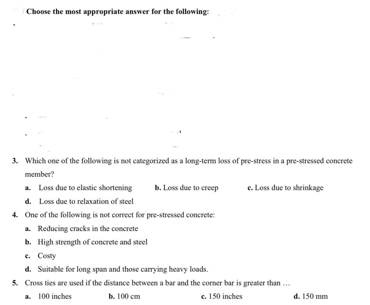 | Choose the most appropriate answer for the following:
3. Which one of the following is not categorized as a long-term loss of pre-stress in a pre-stressed concrete
member?
Loss due to elastic shortening
b. Loss due to creep
c. Loss due to shrinkage
а.
d. Loss due to relaxation of steel
4. One of the following is not correct for pre-stressed concrete:
a. Reducing cracks in the concrete
b. High strength of concrete and steel
c. Costy
d. Suitable for long span and those carrying heavy loads.
5. Cross ties are used if the distance between a bar and the corner bar is greater than...
100 inches
b. 100 cm
c. 150 inches
d. 150 mm
а.
