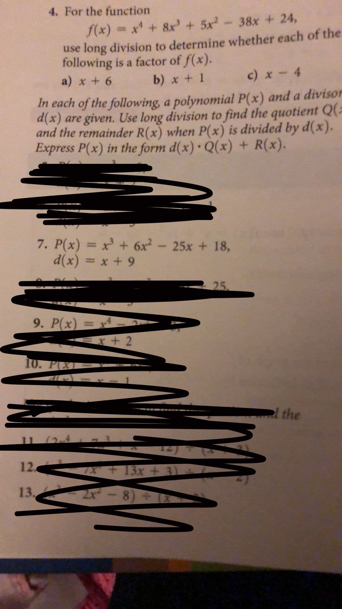 4. For the function
38x +24,
f(x) x +8x' + 5x2
use long division to determine whether each of the
following is a factor of f(x).
b) x + 1
c) x- 4
a) x + 6
In each of the following, a polynomial P(x) and a divison
d(x) are given. Use long division to find the quotient Q(a
and the remainder R(x) when P(x) is divided by d(x).
Express P(x) in the form d(x) Q(x) + R(x).
7. P(x) = x + 6x2-25x + 18,
d(x) = x + 9
%3D
25
9. P(x) = x
r+ 2
10. P(XI
el the
11 (2
12.
7 + 13x + 3)
13.
2-8)
