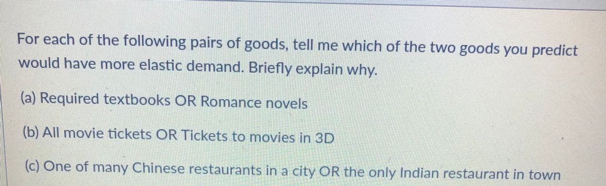 For each of the following pairs of goods, tell me which of the two goods you predict
would have more elastic demand. Briefly explain why.
(a) Required textbooks OR Romance novels
(b) All movie tickets OR Tickets to movies in 3D
(c) One of many Chinese restaurants in a city OR the only Indian restaurant in town
