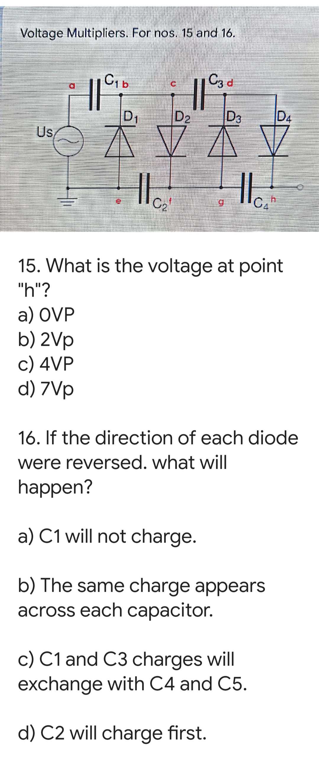 Voltage Multipliers. For nos. 15 and 16.
CIb
D1
D2
D3
D4
Us
C2"
5.
15. What is the voltage at point
"h"?
a) OVP
b) 2Vp
c) 4VP
d) 7Vp
16. If the direction of each diode
were reversed. what will
happen?
a) C1 will not charge.
b) The same charge appears
across each capacitor.
c) C1 and C3 charges will
exchange with C4 and C5.
d) C2 will charge first.
