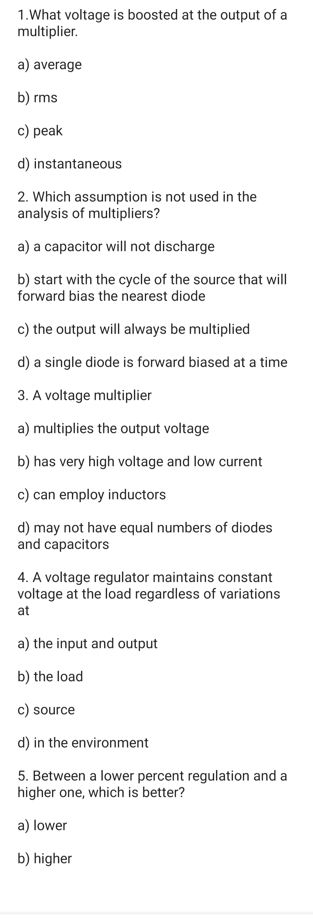 1.What voltage is boosted at the output of a
multiplier.
a) average
b) rms
c) peak
d) instantaneous
2. Which assumption is not used in the
analysis of multipliers?
a) a capacitor will not discharge
b) start with the cycle of the source that will
forward bias the nearest diode
c) the output will always be multiplied
d) a single diode is forward biased at a time
3. A voltage multiplier
a) multiplies the output voltage
b) has very high voltage and low current
c) can employ inductors
d) may not have equal numbers of diodes
and capacitors
4. A voltage regulator maintains constant
voltage at the load regardless of variations
at
a) the input and output
b) the load
c) source
d) in the environment
5. Between a lower percent regulation and a
higher one, which is better?
a) lower
b) higher
