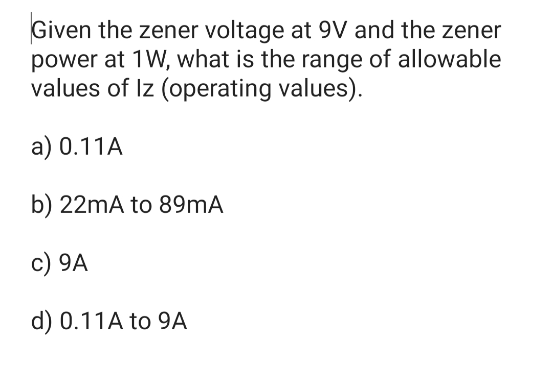 Given the zener voltage at 9V and the zener
power at 1W, what is the range of allowable
values of Iz (operating values).
a) 0.11A
b) 22mA to 89mA
c) 9A
d) 0.11A to 9A
