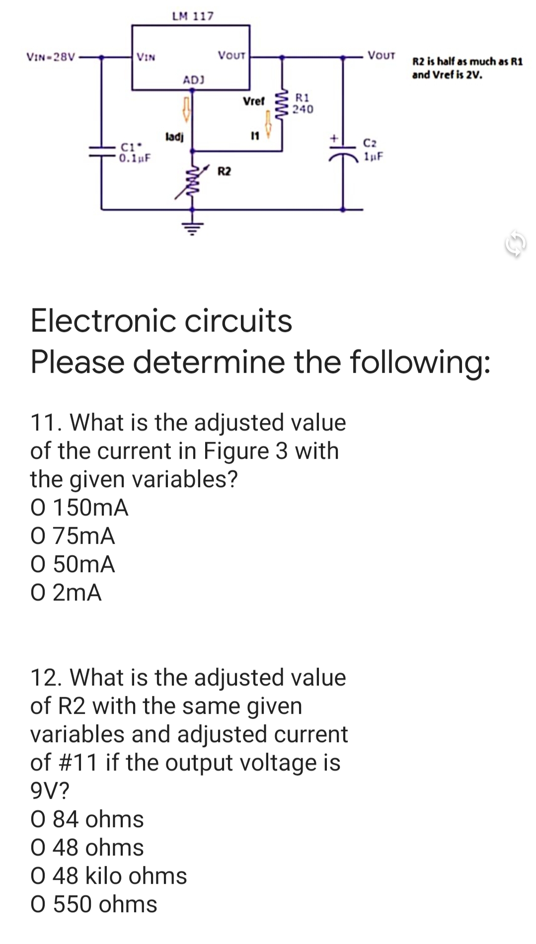 LM 117
VIN-28V
VIN
VOUT
VOUT
R2 is half as much as R1
and Vref is 2V.
ADJ
R1
240
Vref
ladi
C1*
0.1µF
C2
1F
R2
Electronic circuits
Please determine the following:
11. What is the adjusted value
of the current in Figure 3 with
the given variables?
O 150mA
O 75mA
O 50mA
O 2mA
12. What is the adjusted value
of R2 with the same given
variables and adjusted current
of #11 if the output voltage is
9V?
O 84 ohms
O 48 ohms
O 48 kilo ohms
O 550 ohms
ww
