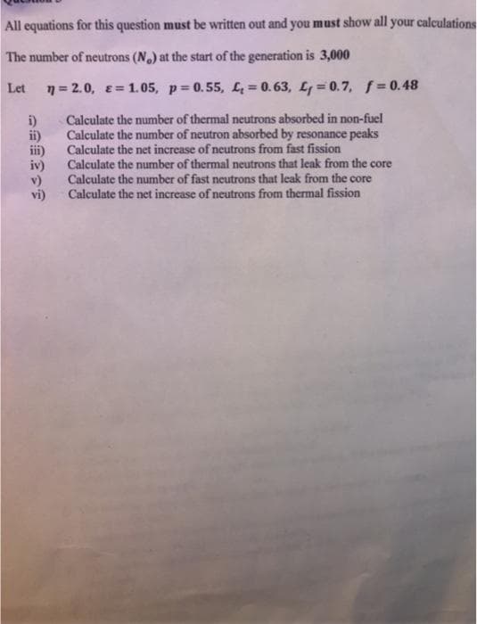 All equations for this question must be written out and you must show all your calculations
The number of neutrons (N.) at the start of the generation is 3,000
Let
7 = 2.0, E= 1.05, p= 0.55, L, = 0.63, L = 0. 7, f 0.48
i)
ii)
iii)
iv)
v)
vi)
Calculate the number of thermal neutrons absorbed in non-fuel
Calculate the number of neutron absorbed by resonance peaks
Calculate the net increase of neutrons from fast fission
Calculate the number of thermal neutrons that leak from the core
Calculate the number of fast neutrons that leak from the core
Calculate the net increase of neutrons from thermal fission
