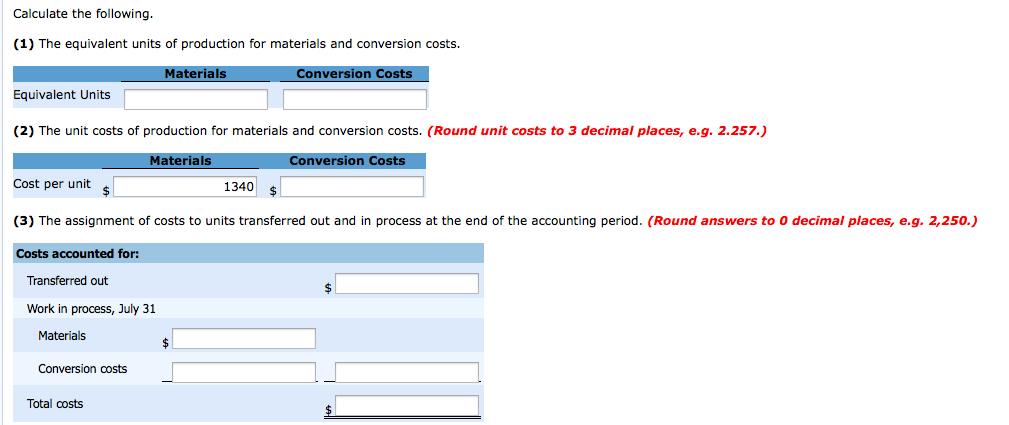 Calculate the following.
(1) The equivalent units of production for materials and conversion costs.
Materials
Conversion Costs
Equivalent Units
(2) The unit costs of production for materials and conversion costs. (Round unit costs to 3 decimal places, e.g. 2.257.)
Materials
Cost per unit
$
Conversion costs
Total costs
1340
(3) The assignment of costs to units transferred out and in process at the end of the accounting period. (Round answers to 0 decimal places, e.g. 2,250.)
Costs accounted for:
Transferred out
Work in process, July 31
Materials
Conversion Costs