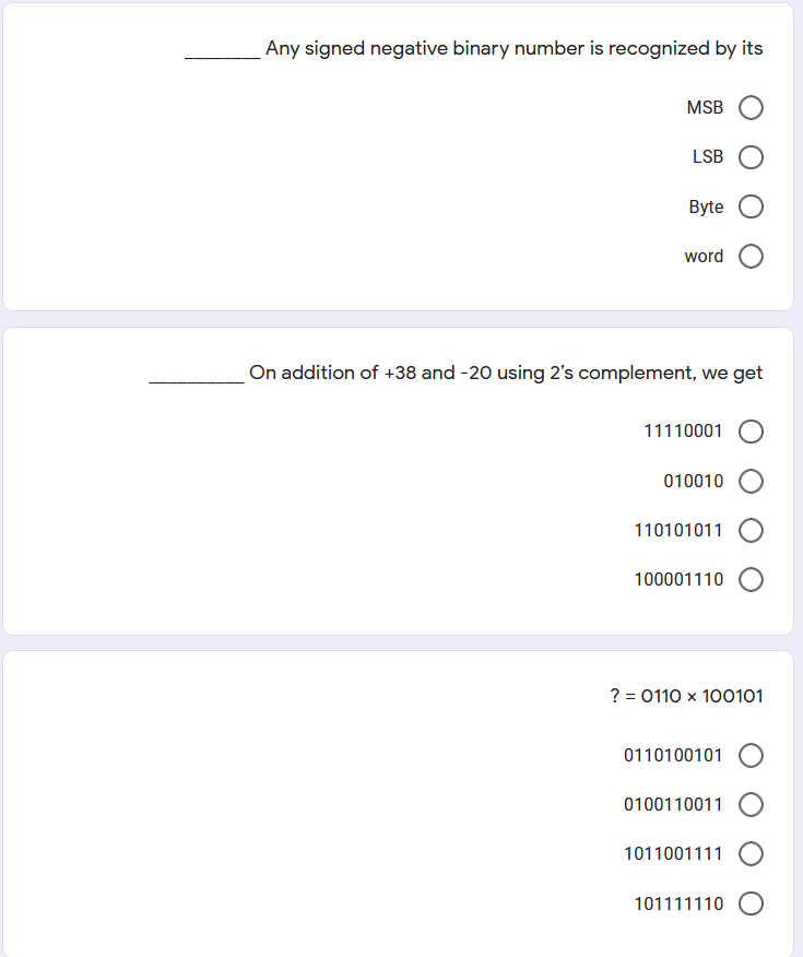 Any signed negative binary number is recognized by its
MSB
LSB
Byte
word
On addition of +38 and -20 using 2's complement, we get
11110001
010010
110101011 O
100001110
? = 0110 x 100101
0110100101
0100110011
1011001111 O
101111110 O
