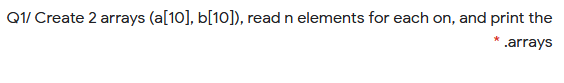 Q1/ Create 2 arrays (a[10], b[10]), read n elements for each on, and print the
* .arrays
