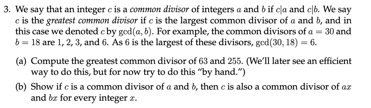 3. We say that an integer c is a common divisor of integers a and b if cla and c|b. We say
c is the greatest common divisor if c is the largest common divisor of a and b, and in
this case we denoted c by gcd (a, b). For example, the common divisors of a = = 30 and
b = 18 are 1, 2, 3, and 6. As 6 is the largest of these divisors, gcd(30, 18) = 6.
(a) Compute the greatest common divisor of 63 and 255. (We'll later see an efficient
way to do this, but for now try to do this "by hand.")
(b) Show if c is a common divisor of a and b, then c is also a common divisor of ax
and bx for every integer x.