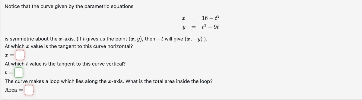 Notice that the curve given by the parametric equations
X =
At which t value is the tangent to this curve vertical?
t
=
X
Y
is symmetric about the x-axis. (If t gives us the point (x, y), then –t will give (x, −y) ).
At which a value is the tangent to this curve horizontal?
=
=
=
16-²
t³ - 9t
The curve makes a loop which lies along the x-axis. What is the total area inside the loop?
Area