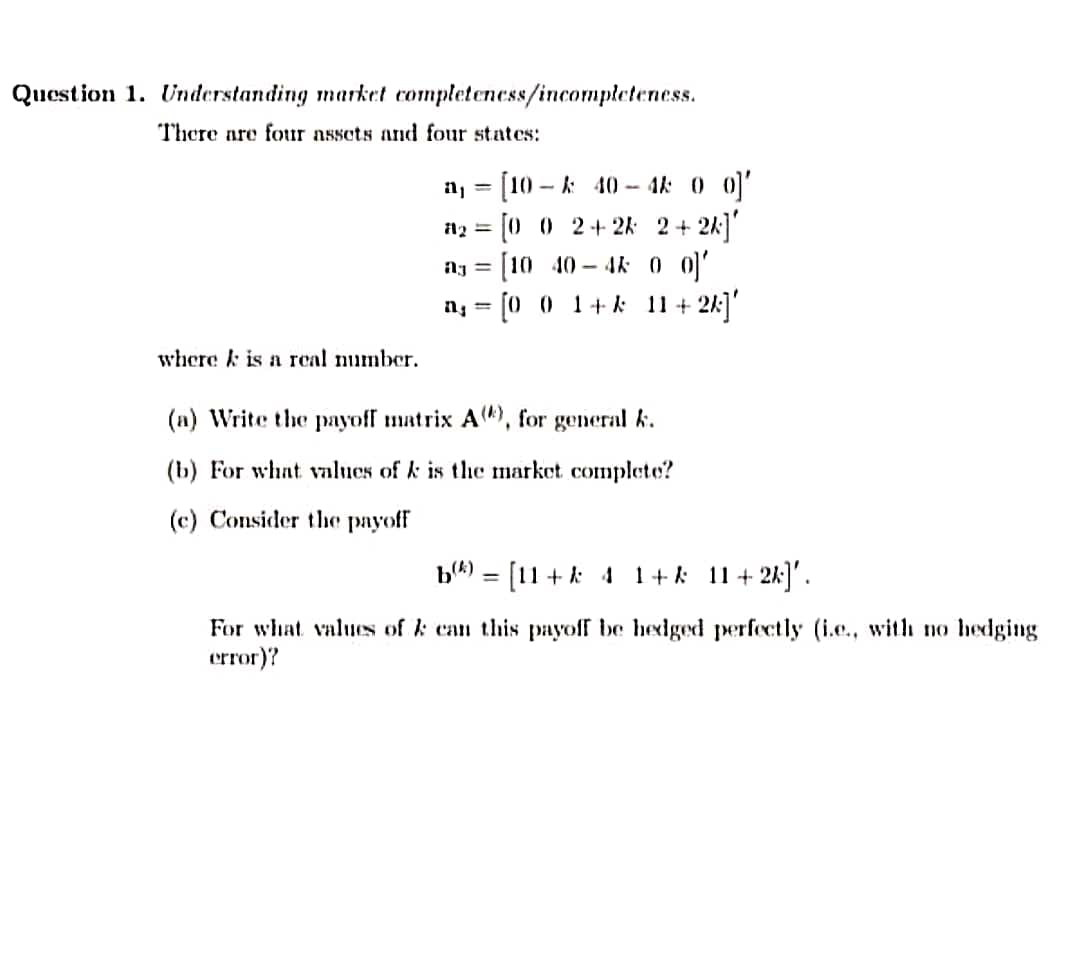 Question 1. Understanding market completeness/incompleteness.
There are four assets and four states:
a, = [10 - k 40- 4k 0 0)'
%3D
n2 = [0 0 2+ 2k: 2 + 2k]
[10 40 – 4k 0 0'
n, = [0 0 1+ k 11 + 2k]'
where k is a rcal number.
(n) Write the payoff matrix A4), for general k.
(b) For what values of k is the market complete?
(c) Consider the payoff
b4) = [11+k 4 1+k 11+ 2k]'.
%3D
For what values of k can this payoff be hedged perfectly (i.e., with no hedging
error)?
