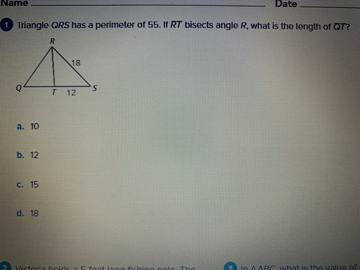 Name
Date
1 Triangle QRS has a perimeter of 55. If RT bisects angle R, what is the length of QT?
18
5.
12
a. 10
b. 12
C. 15
d. 18
2 Victeria bolds 5 foot long fishing polo Tho
In A4BC what is the value of
