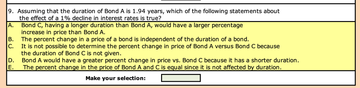 9. Assuming that the duration of Bond A is 1.94 years, which of the following statements about
the effect of a 1% decline in interest rates is true?
Bond C, having a longer duration than Bond A, would have a larger percentage
increase in price than Bond A.
B. The percent change in a price of a bond is independent of the duration of a bond.
C.
It is not possible to determine the percent change in price of Bond A versus Bond C because
the duration of Bond C is not given.
D. Bond A would have a greater percent change in price vs. Bond C because it has a shorter duration.
E. The percent change in the price of Bond A and C is equal since it is not affected by duration.
Make your selection:
A.