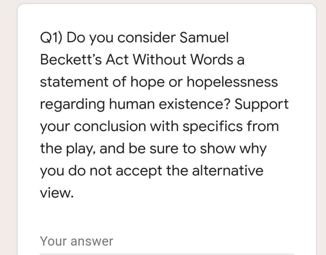 Q1) Do you consider Samuel
Beckett's Act Without Words a
statement of hope or hopelessness
regarding human existence? Support
your conclusion with specifics from
the play, and be sure to show why
you do not accept the alternative
view.
Your answer
