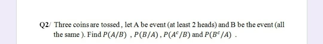 Q2/ Three coins are tossed, let A be event (at least 2 heads) and B be the event (all
the same ). Find P(A/B) , P(B/A), P(A°/B) and P(B“/A) .
